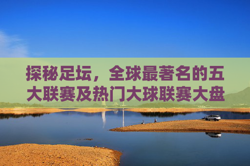 探秘足坛,全球最著名的五大联赛及热门大球联赛大盘点