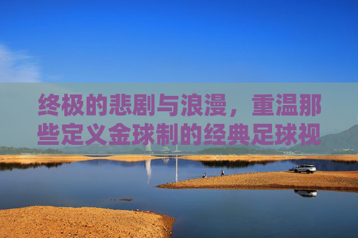 终极的悲剧与浪漫,重温那些定义金球制的经典足球视频