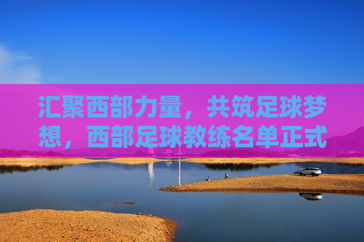 汇聚西部力量,共筑足球梦想,西部足球教练名单正式公布