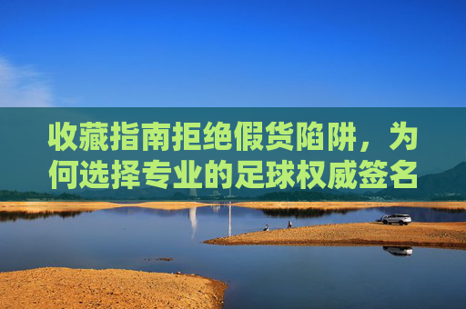 收藏指南拒绝假货陷阱，为何选择专业的足球权威签名认证网站至关重要