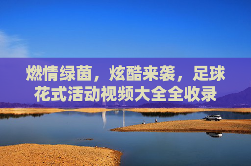 燃情绿茵,炫酷来袭,足球花式活动视频大全全收录
