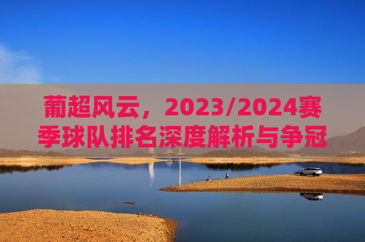 葡超风云,2023/2024赛季球队排名深度解析与争冠形势展望