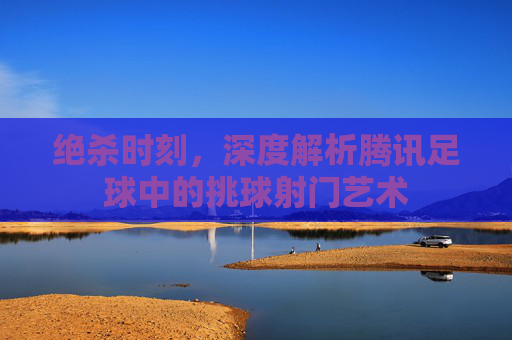 绝杀时刻,深度解析腾讯足球中的挑球射门艺术