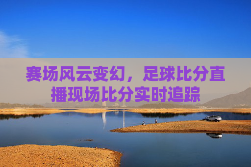 赛场风云变幻,足球比分直播现场比分实时追踪