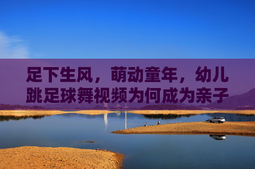 足下生风,萌动童年,幼儿跳足球舞视频为何成为亲子新宠?