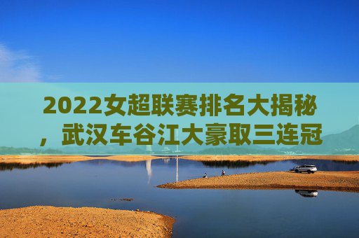 2022女超联赛排名大揭秘,武汉车谷江大豪取三连冠,争冠格局再升级