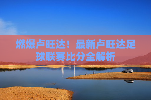 燃爆卢旺达!最新卢旺达足球联赛比分全解析