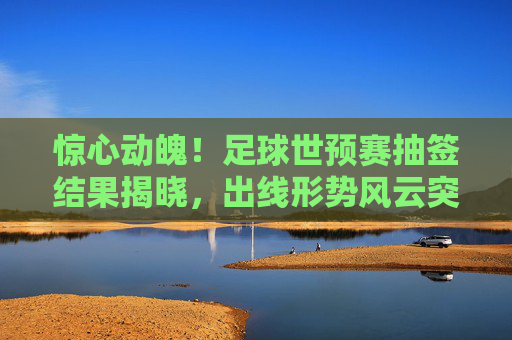 惊心动魄！足球世预赛抽签结果揭晓，出线形势风云突变