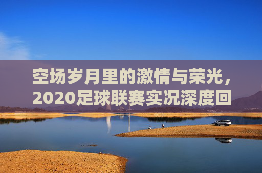 空场岁月里的激情与荣光,2020足球联赛实况深度回顾