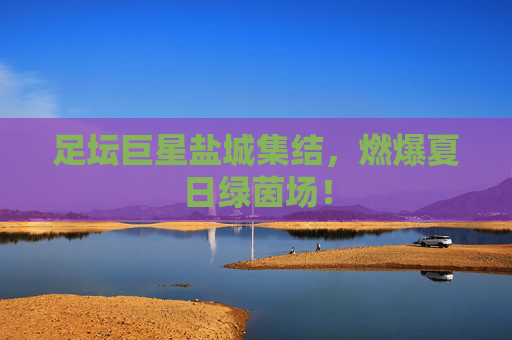 足坛巨星盐城集结,燃爆夏日绿茵场!