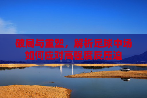 破局与重塑,解析足球中场如何应对高强度反压迫