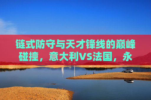 链式防守与天才锋线的巅峰碰撞，意大利VS法国，永恒的欧洲宿敌