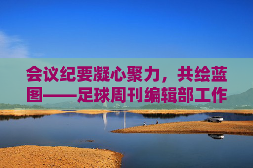 会议纪要凝心聚力,共绘蓝图——足球周刊编辑部工作会议核心内容回顾