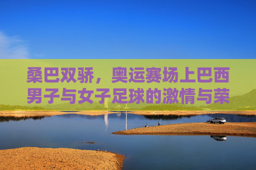桑巴双骄，奥运赛场上巴西男子与女子足球的激情与荣光