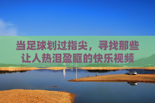 当足球划过指尖，寻找那些让人热泪盈眶的快乐视频