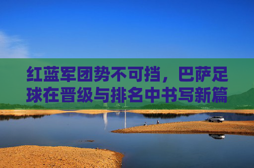 红蓝军团势不可挡,巴萨足球在晋级与排名中书写新篇章