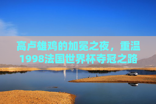 高卢雄鸡的加冕之夜,重温1998法国世界杯夺冠之路