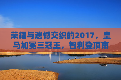 荣耀与遗憾交织的2017,皇马加冕三冠王,智利登顶南美之巅