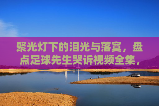 聚光灯下的泪光与落寞，盘点足球先生哭诉视频全集，读懂巨星背后的心酸