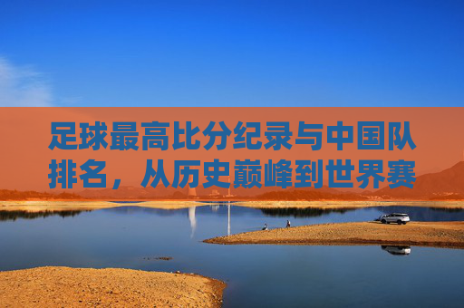 足球最高比分纪录与中国队排名,从历史巅峰到世界赛场的现状剖析