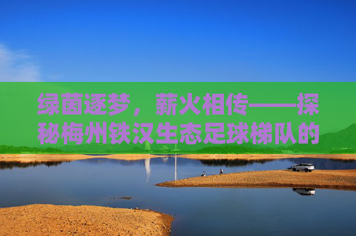 绿茵逐梦，薪火相传——探秘梅州铁汉生态足球梯队的青训蓝图