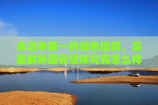 永远争第一的绿色信仰，深度解析国安足球究竟怎么样？