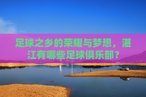 足球之乡的荣耀与梦想，湛江有哪些足球俱乐部？