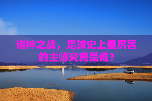 诸神之战，足球史上最厉害的主帅究竟是谁？