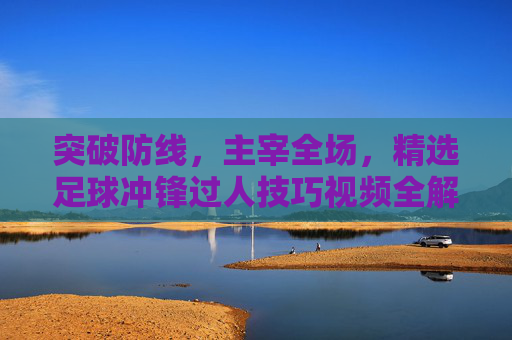 突破防线，主宰全场，精选足球冲锋过人技巧视频全解析