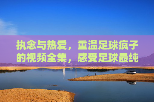 执念与热爱,重温足球疯子的视频全集,感受足球最纯粹的灵魂