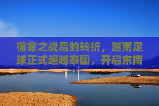 宿命之战后的转折,越南足球正式超越泰国,开启东南亚新纪元