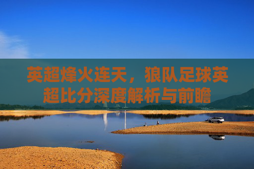 英超烽火连天，狼队足球英超比分深度解析与前瞻