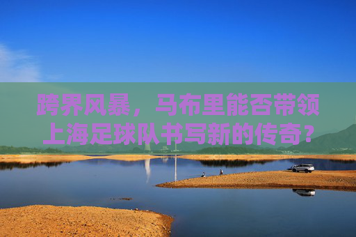 跨界风暴,马布里能否带领上海足球队书写新的传奇?