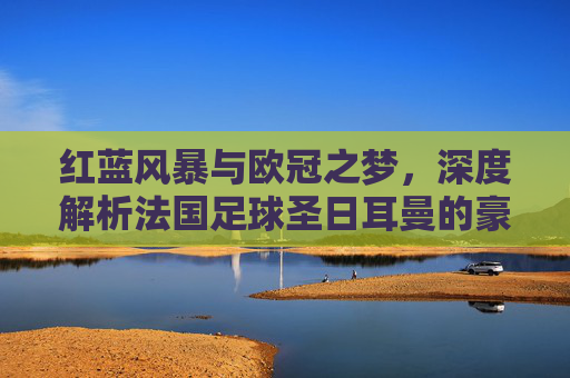 红蓝风暴与欧冠之梦,深度解析法国足球圣日耳曼的豪门传奇