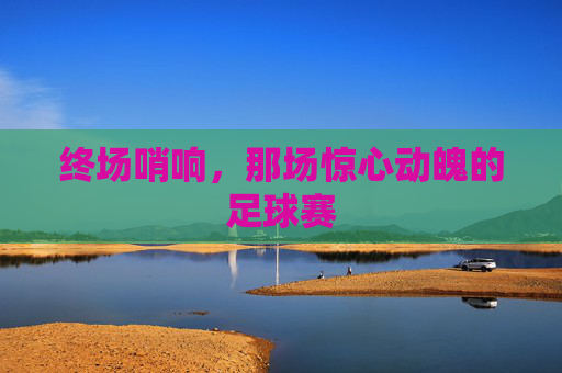 终场哨响，那场惊心动魄的足球赛