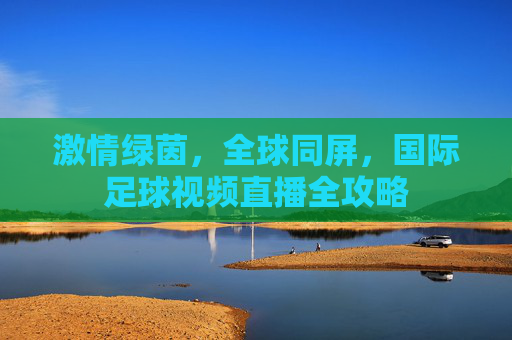 激情绿茵，全球同屏，国际足球视频直播全攻略