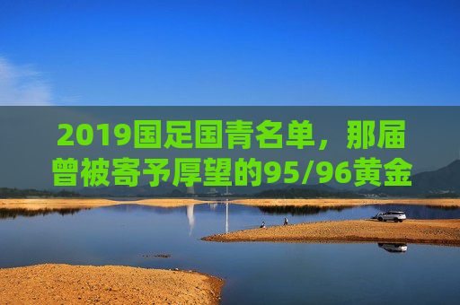 2019国足国青名单，那届曾被寄予厚望的95/96黄金一代，如今身在何处？