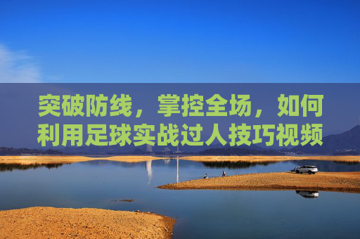 突破防线,掌控全场,如何利用足球实战过人技巧视频提升球技