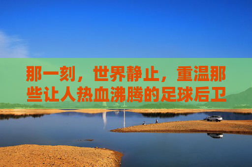 那一刻,世界静止,重温那些让人热血沸腾的足球后卫抢断视频