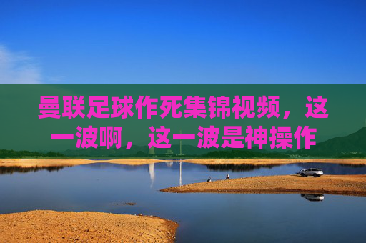 曼联足球作死集锦视频,这一波啊,这一波是神操作