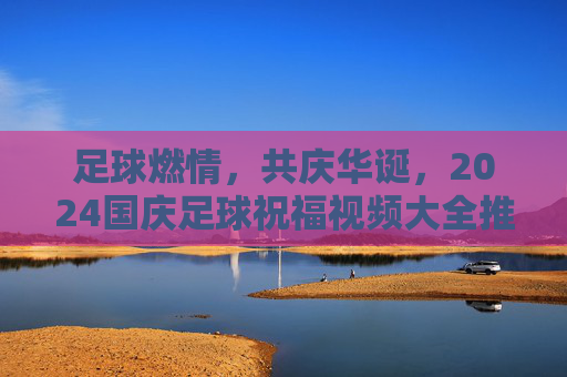 足球燃情,共庆华诞,2024国庆足球祝福视频大全推荐