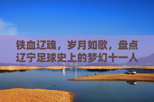 铁血辽魂,岁月如歌,盘点辽宁足球史上的梦幻十一人