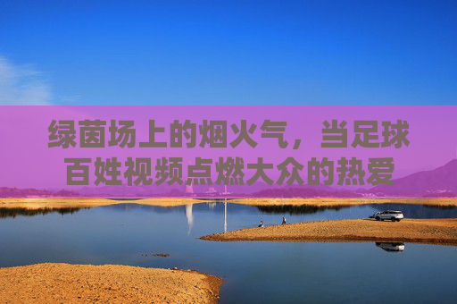 绿茵场上的烟火气,当足球百姓视频点燃大众的热爱
