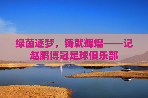 绿茵逐梦,铸就辉煌——记赵鹏博冠足球俱乐部
