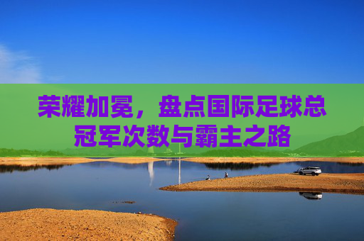 荣耀加冕,盘点国际足球总冠军次数与霸主之路