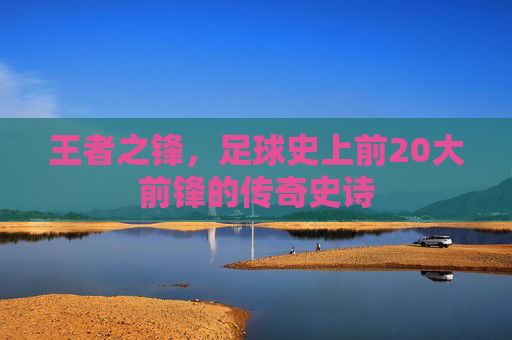 王者之锋,足球史上前20大前锋的传奇史诗