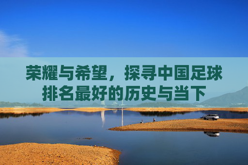 荣耀与希望,探寻中国足球排名最好的历史与当下
