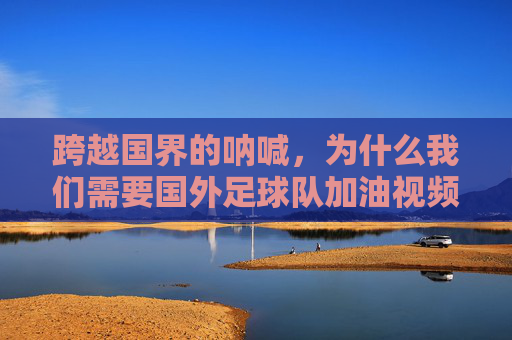 跨越国界的呐喊,为什么我们需要国外足球队加油视频