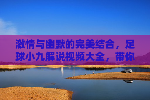 激情与幽默的完美结合,足球小九解说视频大全,带你领略不一样的足球盛宴