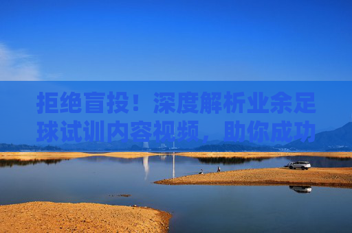 拒绝盲投!深度解析业余足球试训内容视频,助你成功上岸